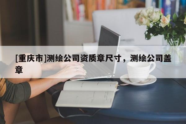[重慶市]測(cè)繪公司資質(zhì)章尺寸，測(cè)繪公司蓋章