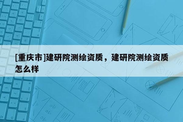 [重慶市]建研院測繪資質(zhì)，建研院測繪資質(zhì)怎么樣