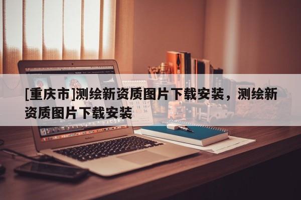 [重慶市]測繪新資質圖片下載安裝，測繪新資質圖片下載安裝