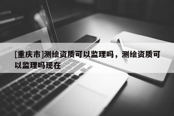 [重慶市]測繪資質可以監理嗎，測繪資質可以監理嗎現在