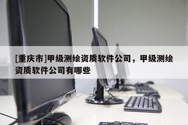 [重慶市]甲級測繪資質軟件公司，甲級測繪資質軟件公司有哪些
