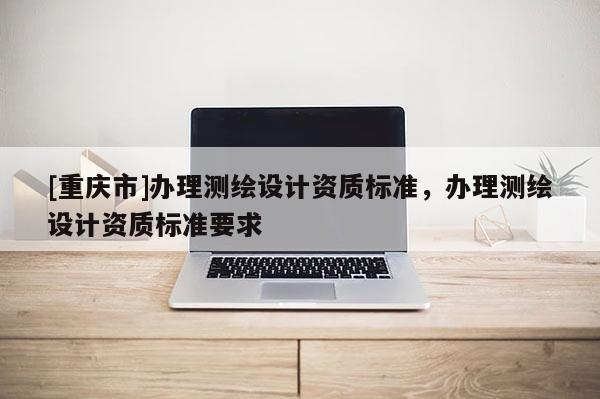 [重慶市]辦理測繪設(shè)計資質(zhì)標(biāo)準(zhǔn)，辦理測繪設(shè)計資質(zhì)標(biāo)準(zhǔn)要求