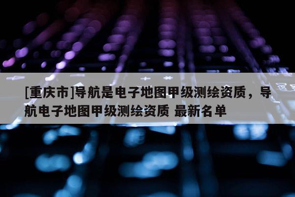 [重慶市]導航是電子地圖甲級測繪資質(zhì)，導航電子地圖甲級測繪資質(zhì) 最新名單