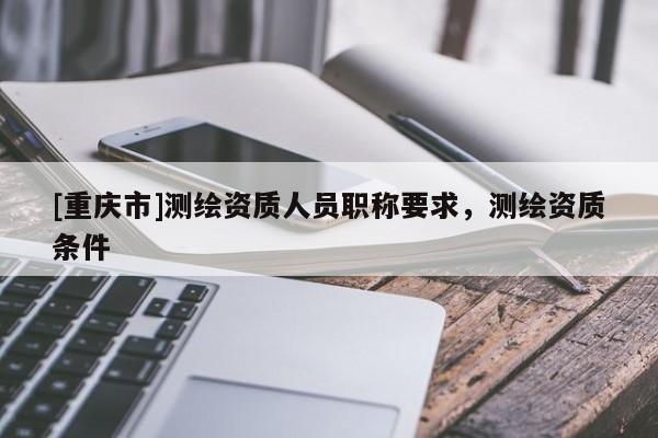 [重慶市]測繪資質人員職稱要求，測繪資質條件
