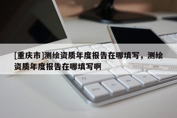 [重慶市]測繪資質年度報告在哪填寫，測繪資質年度報告在哪填寫啊