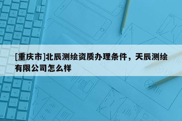 [重慶市]北辰測繪資質辦理條件，天辰測繪有限公司怎么樣