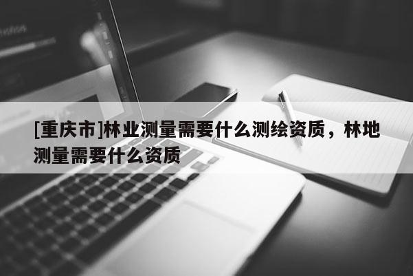 [重慶市]林業測量需要什么測繪資質，林地測量需要什么資質