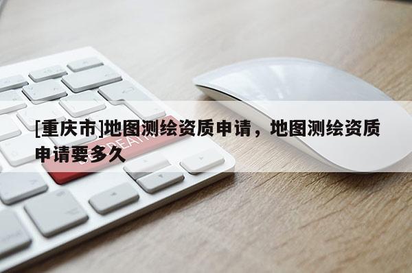 [重慶市]地圖測繪資質申請，地圖測繪資質申請要多久