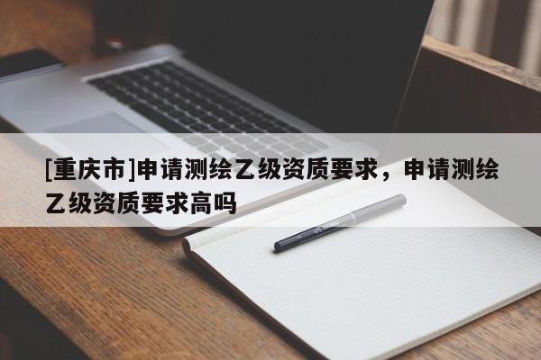 [重慶市]申請測繪乙級資質要求，申請測繪乙級資質要求高嗎