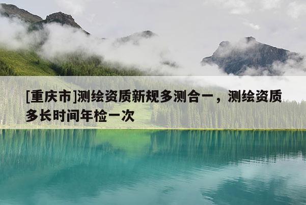 [重慶市]測繪資質新規多測合一，測繪資質多長時間年檢一次
