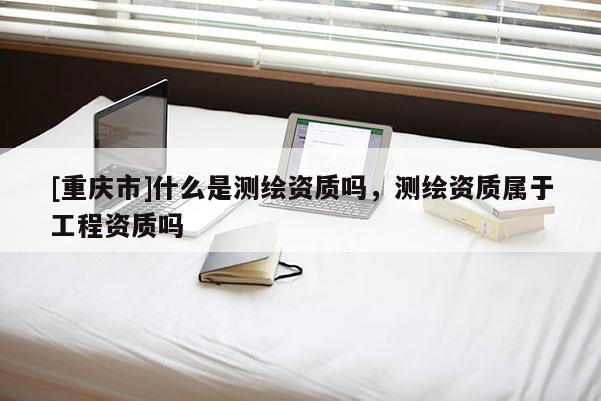 [重慶市]什么是測繪資質嗎，測繪資質屬于工程資質嗎