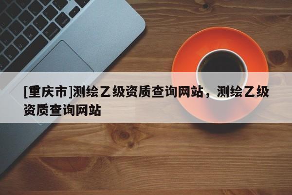 [重慶市]測繪乙級資質查詢網站，測繪乙級資質查詢網站