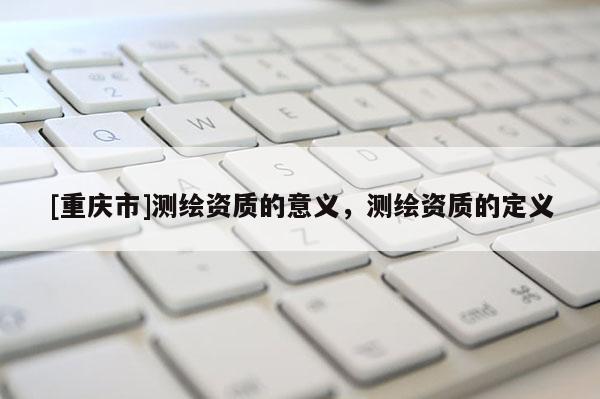 [重慶市]測繪資質的意義，測繪資質的定義