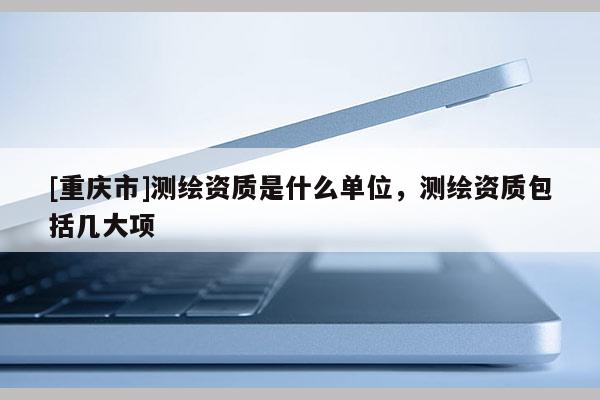 [重慶市]測繪資質是什么單位，測繪資質包括幾大項