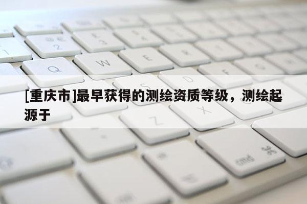 [重慶市]最早獲得的測繪資質等級，測繪起源于