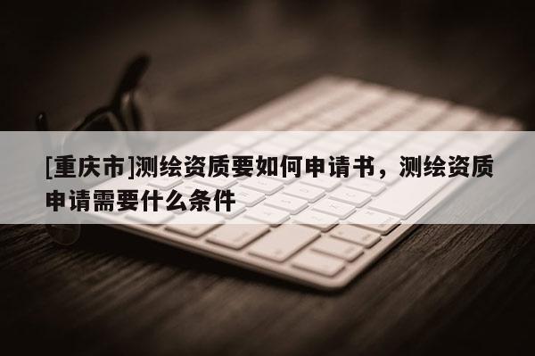 [重慶市]測繪資質(zhì)要如何申請書，測繪資質(zhì)申請需要什么條件