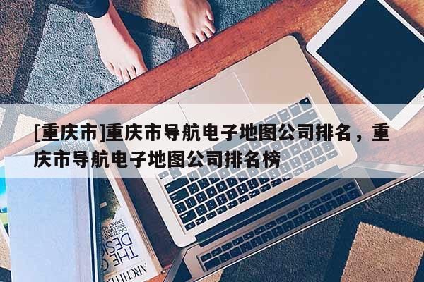 [重慶市]重慶市導航電子地圖公司排名，重慶市導航電子地圖公司排名榜