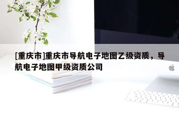 [重慶市]重慶市導(dǎo)航電子地圖乙級(jí)資質(zhì)，導(dǎo)航電子地圖甲級(jí)資質(zhì)公司