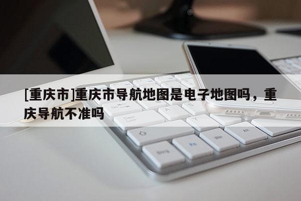 [重慶市]重慶市導航地圖是電子地圖嗎，重慶導航不準嗎