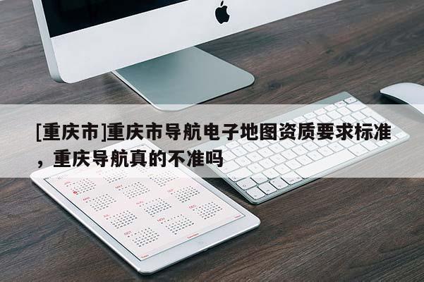 [重慶市]重慶市導(dǎo)航電子地圖資質(zhì)要求標(biāo)準(zhǔn)，重慶導(dǎo)航真的不準(zhǔn)嗎