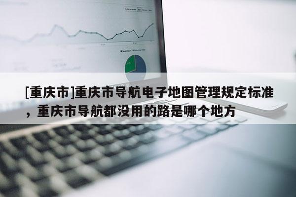 [重慶市]重慶市導(dǎo)航電子地圖管理規(guī)定標(biāo)準(zhǔn)，重慶市導(dǎo)航都沒用的路是哪個(gè)地方