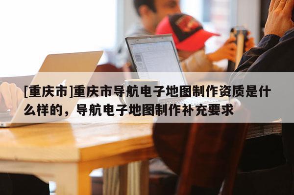[重慶市]重慶市導(dǎo)航電子地圖 *** 資質(zhì)是什么樣的，導(dǎo)航電子地圖 *** 補(bǔ)充要求