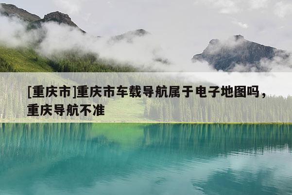 [重慶市]重慶市車載導(dǎo)航屬于電子地圖嗎，重慶導(dǎo)航不準(zhǔn)