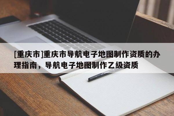 [重慶市]重慶市導航電子地圖 *** 資質的辦理指南，導航電子地圖 *** 乙級資質