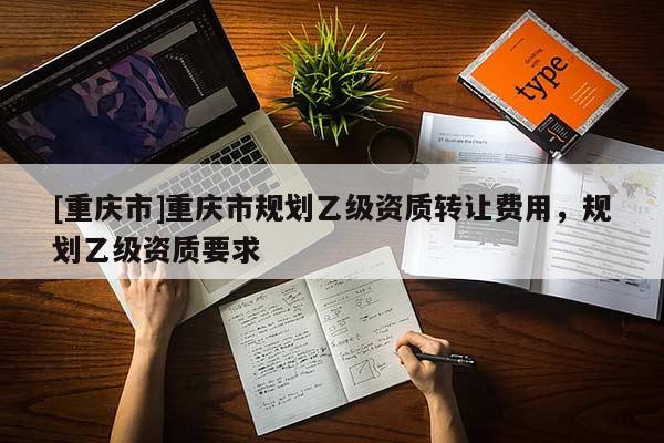 [重慶市]重慶市規劃乙級資質 *** 費用，規劃乙級資質要求