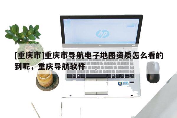 [重慶市]重慶市導(dǎo)航電子地圖資質(zhì)怎么看的到呢，重慶導(dǎo)航軟件