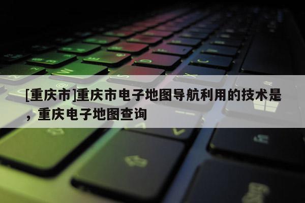 [重慶市]重慶市電子地圖導(dǎo)航利用的技術(shù)是，重慶電子地圖查詢