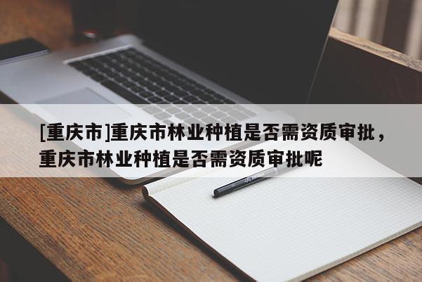 [重慶市]重慶市林業種植是否需資質審批，重慶市林業種植是否需資質審批呢