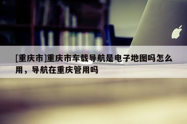 [重慶市]重慶市車載導航是電子地圖嗎怎么用，導航在重慶管用嗎