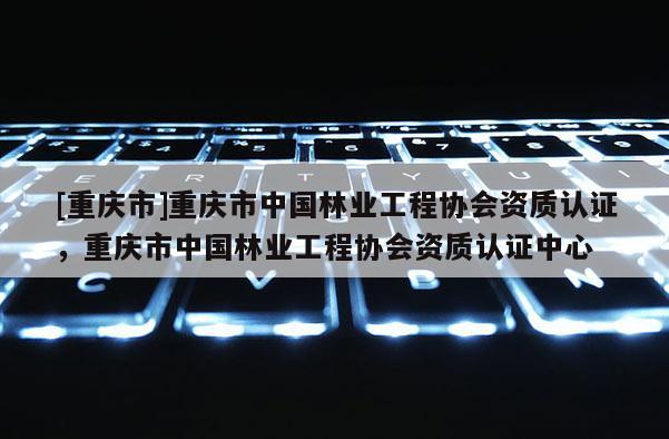 [重慶市]重慶市中國林業工程協會資質認證，重慶市中國林業工程協會資質認證中心