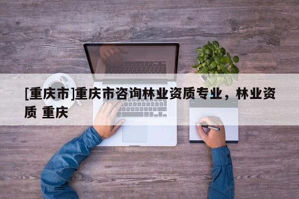 [重慶市]重慶市咨詢林業(yè)資質(zhì)專業(yè)，林業(yè)資質(zhì) 重慶