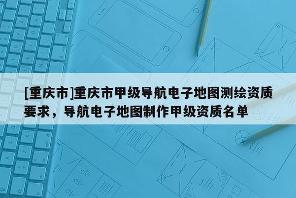 [重慶市]重慶市甲級(jí)導(dǎo)航電子地圖測(cè)繪資質(zhì)要求，導(dǎo)航電子地圖 *** 甲級(jí)資質(zhì)名單