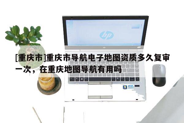 [重慶市]重慶市導(dǎo)航電子地圖資質(zhì)多久復(fù)審一次，在重慶地圖導(dǎo)航有用嗎