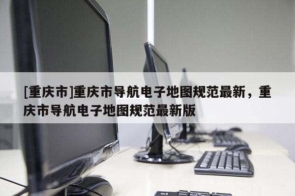[重慶市]重慶市導航電子地圖規范最新，重慶市導航電子地圖規范最新版
