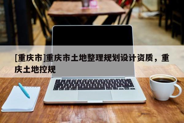 [重慶市]重慶市土地整理規(guī)劃設(shè)計(jì)資質(zhì)，重慶土地控規(guī)