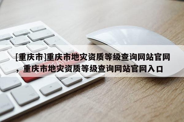 [重慶市]重慶市地災資質等級查詢網站官網，重慶市地災資質等級查詢網站官網入口
