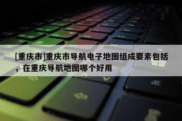 [重慶市]重慶市導航電子地圖組成要素包括，在重慶導航地圖哪個好用