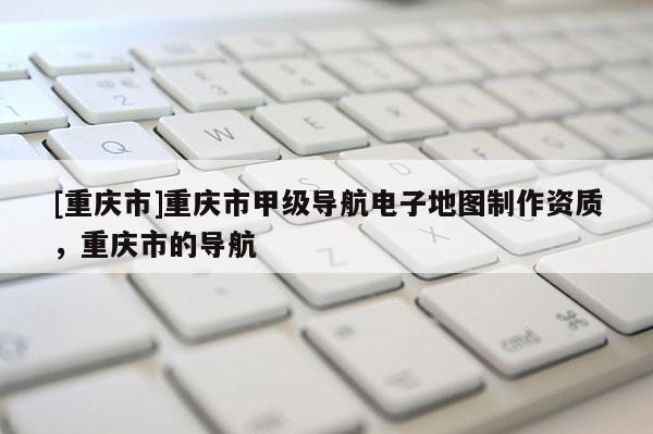 [重慶市]重慶市甲級導航電子地圖 *** 資質，重慶市的導航