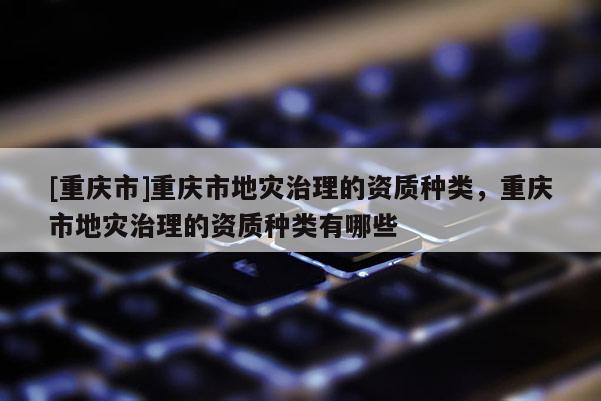 [重慶市]重慶市地災(zāi)治理的資質(zhì)種類，重慶市地災(zāi)治理的資質(zhì)種類有哪些