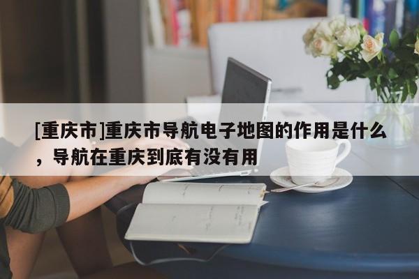 [重慶市]重慶市導(dǎo)航電子地圖的作用是什么，導(dǎo)航在重慶到底有沒有用