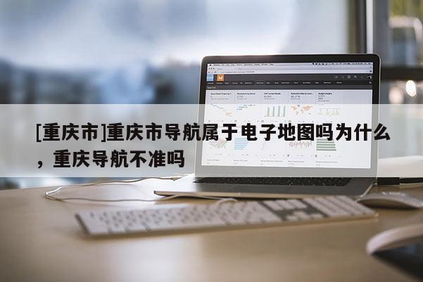 [重慶市]重慶市導航屬于電子地圖嗎為什么，重慶導航不準嗎