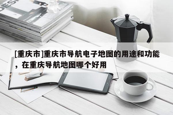 [重慶市]重慶市導航電子地圖的用途和功能，在重慶導航地圖哪個好用