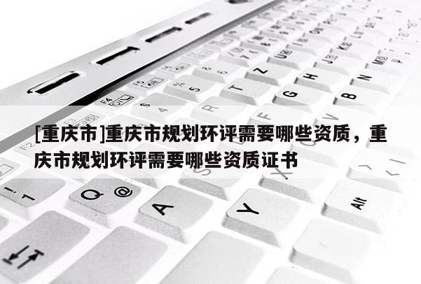 [重慶市]重慶市規劃環評需要哪些資質，重慶市規劃環評需要哪些資質證書