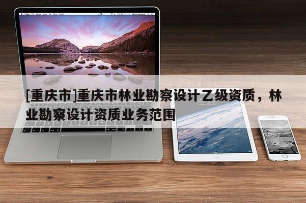 [重慶市]重慶市林業勘察設計乙級資質，林業勘察設計資質業務范圍