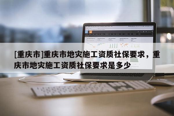 [重慶市]重慶市地災施工資質社保要求，重慶市地災施工資質社保要求是多少