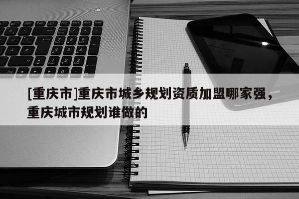 [重慶市]重慶市城鄉規劃資質加盟哪家強，重慶城市規劃誰做的